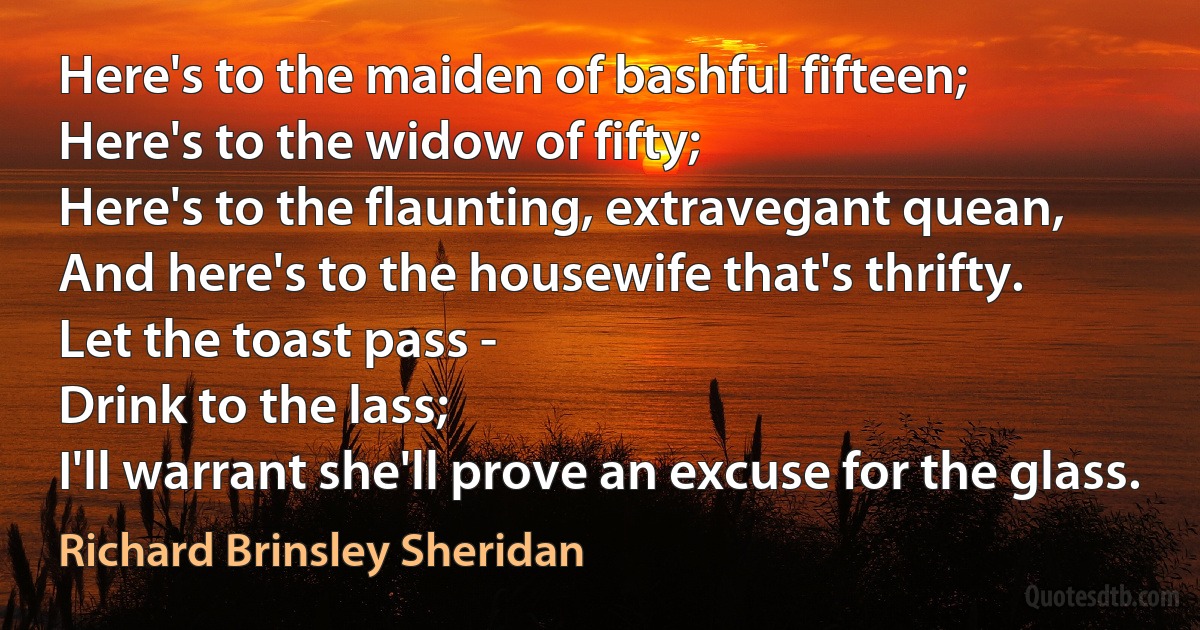 Here's to the maiden of bashful fifteen;
Here's to the widow of fifty;
Here's to the flaunting, extravegant quean,
And here's to the housewife that's thrifty.
Let the toast pass -
Drink to the lass;
I'll warrant she'll prove an excuse for the glass. (Richard Brinsley Sheridan)