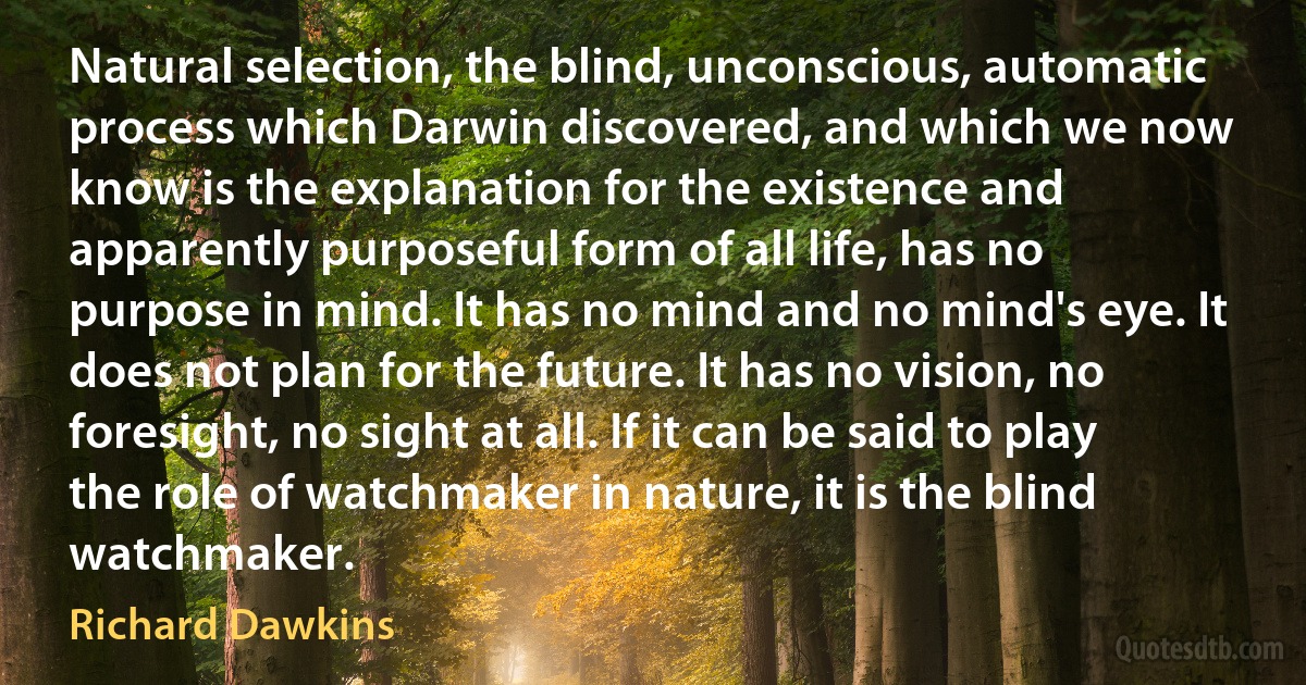 Natural selection, the blind, unconscious, automatic process which Darwin discovered, and which we now know is the explanation for the existence and apparently purposeful form of all life, has no purpose in mind. It has no mind and no mind's eye. It does not plan for the future. It has no vision, no foresight, no sight at all. If it can be said to play the role of watchmaker in nature, it is the blind watchmaker. (Richard Dawkins)