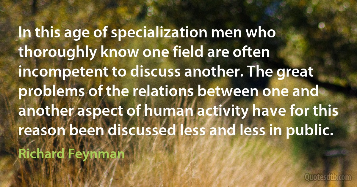 In this age of specialization men who thoroughly know one field are often incompetent to discuss another. The great problems of the relations between one and another aspect of human activity have for this reason been discussed less and less in public. (Richard Feynman)