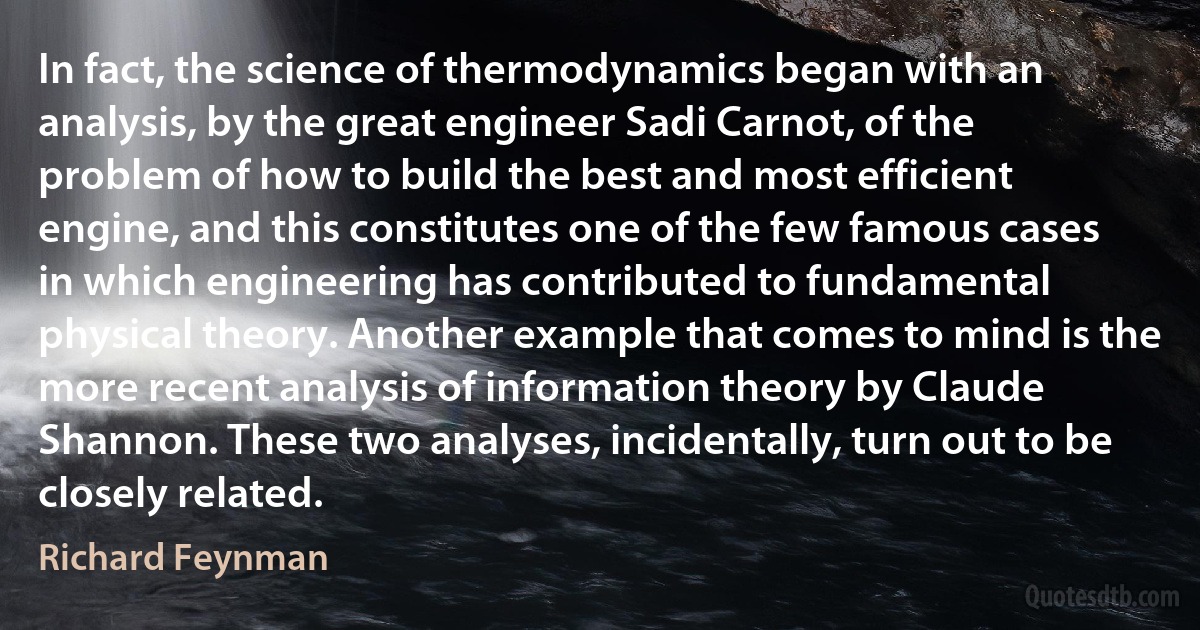 In fact, the science of thermodynamics began with an analysis, by the great engineer Sadi Carnot, of the problem of how to build the best and most efficient engine, and this constitutes one of the few famous cases in which engineering has contributed to fundamental physical theory. Another example that comes to mind is the more recent analysis of information theory by Claude Shannon. These two analyses, incidentally, turn out to be closely related. (Richard Feynman)