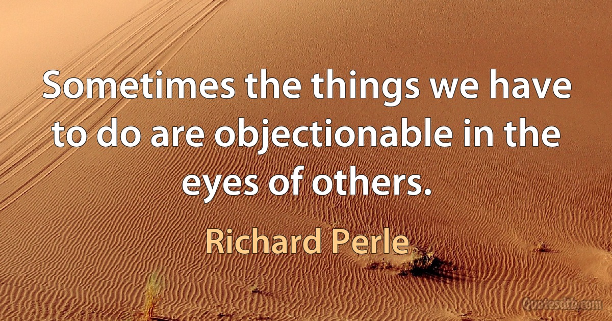 Sometimes the things we have to do are objectionable in the eyes of others. (Richard Perle)