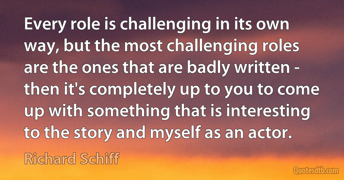 Every role is challenging in its own way, but the most challenging roles are the ones that are badly written - then it's completely up to you to come up with something that is interesting to the story and myself as an actor. (Richard Schiff)