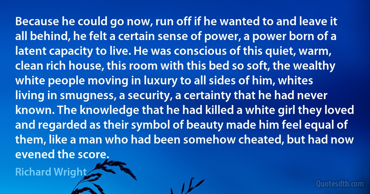 Because he could go now, run off if he wanted to and leave it all behind, he felt a certain sense of power, a power born of a latent capacity to live. He was conscious of this quiet, warm, clean rich house, this room with this bed so soft, the wealthy white people moving in luxury to all sides of him, whites living in smugness, a security, a certainty that he had never known. The knowledge that he had killed a white girl they loved and regarded as their symbol of beauty made him feel equal of them, like a man who had been somehow cheated, but had now evened the score. (Richard Wright)