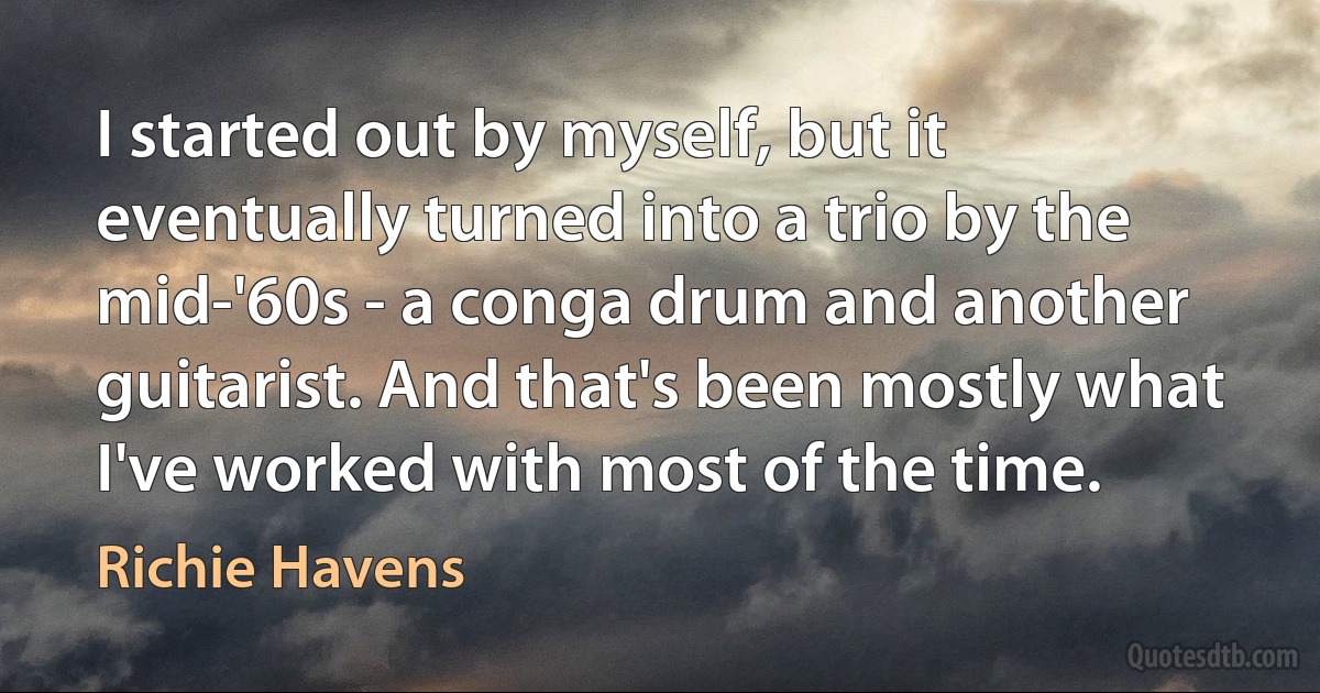 I started out by myself, but it eventually turned into a trio by the mid-'60s - a conga drum and another guitarist. And that's been mostly what I've worked with most of the time. (Richie Havens)