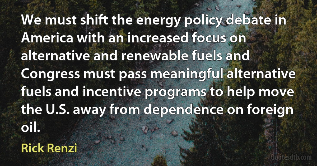 We must shift the energy policy debate in America with an increased focus on alternative and renewable fuels and Congress must pass meaningful alternative fuels and incentive programs to help move the U.S. away from dependence on foreign oil. (Rick Renzi)