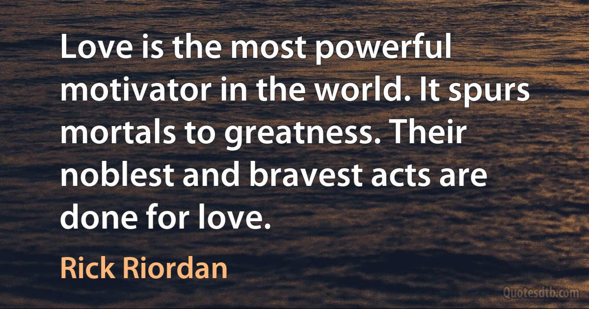 Love is the most powerful motivator in the world. It spurs mortals to greatness. Their noblest and bravest acts are done for love. (Rick Riordan)