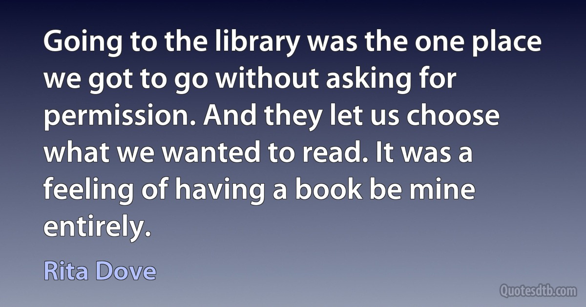 Going to the library was the one place we got to go without asking for permission. And they let us choose what we wanted to read. It was a feeling of having a book be mine entirely. (Rita Dove)