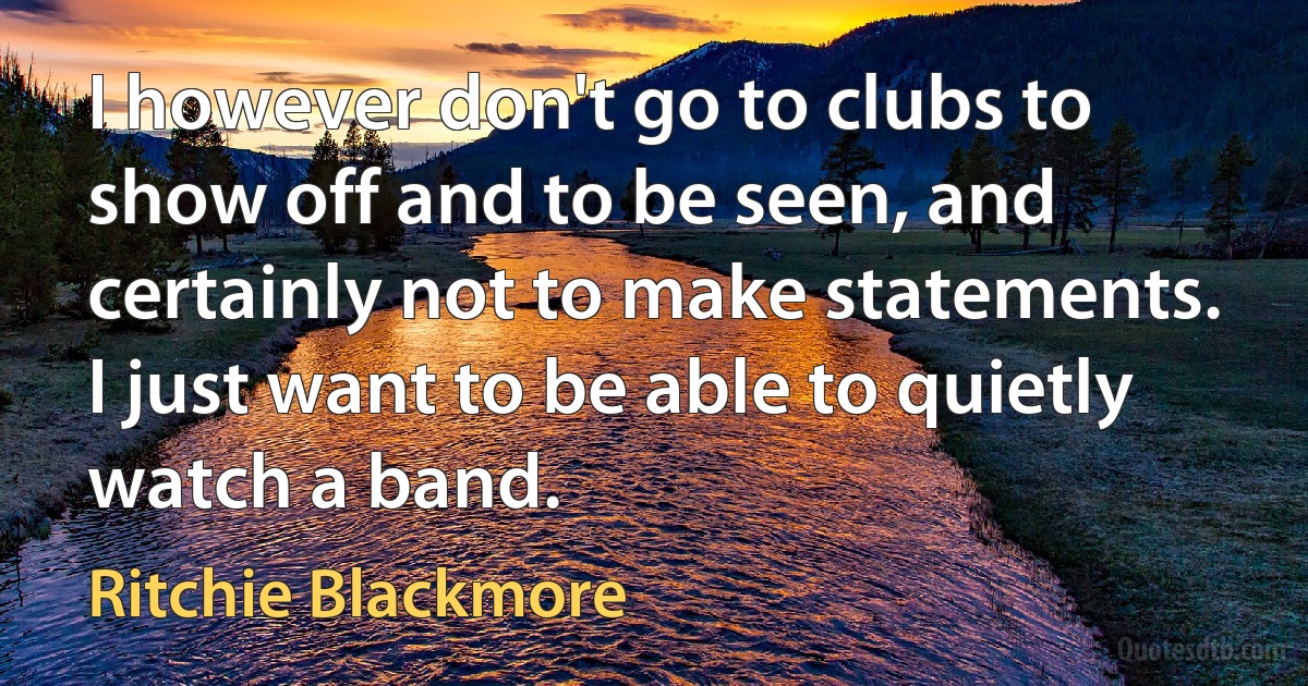 I however don't go to clubs to show off and to be seen, and certainly not to make statements. I just want to be able to quietly watch a band. (Ritchie Blackmore)