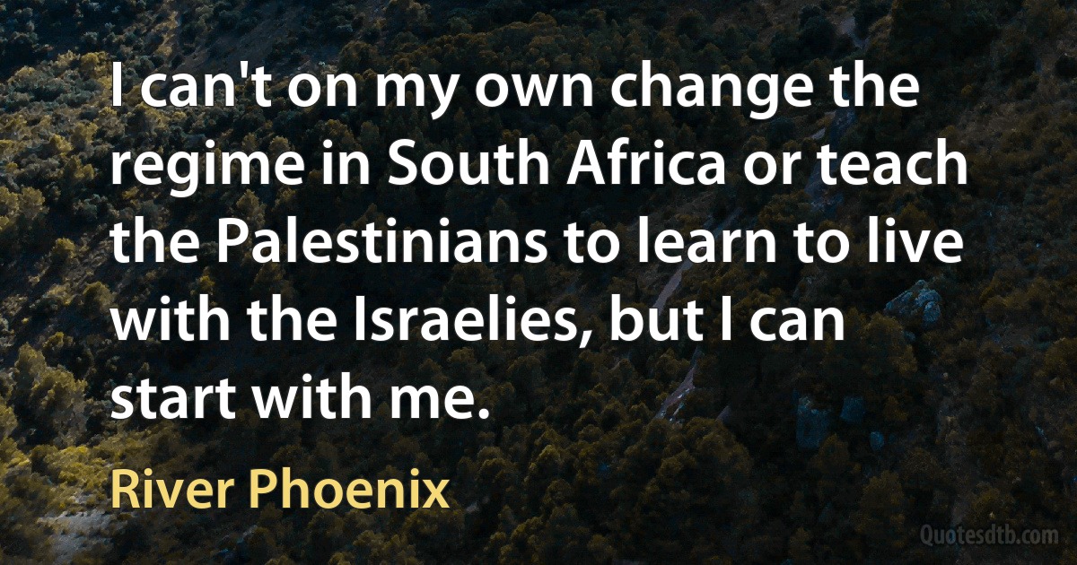 I can't on my own change the regime in South Africa or teach the Palestinians to learn to live with the Israelies, but I can start with me. (River Phoenix)