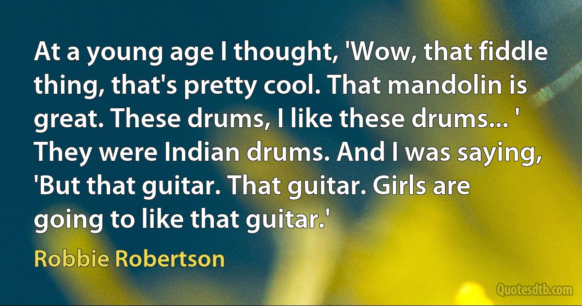 At a young age I thought, 'Wow, that fiddle thing, that's pretty cool. That mandolin is great. These drums, I like these drums... ' They were Indian drums. And I was saying, 'But that guitar. That guitar. Girls are going to like that guitar.' (Robbie Robertson)