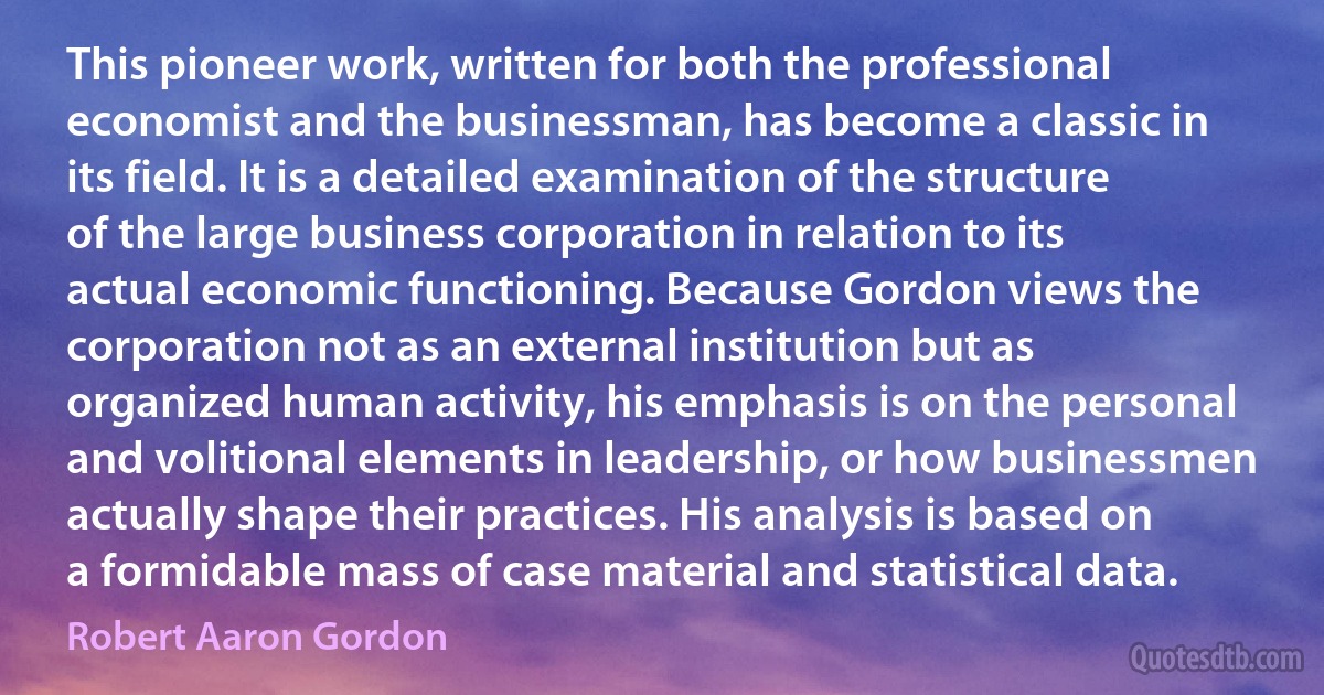 This pioneer work, written for both the professional economist and the businessman, has become a classic in its field. It is a detailed examination of the structure of the large business corporation in relation to its actual economic functioning. Because Gordon views the corporation not as an external institution but as organized human activity, his emphasis is on the personal and volitional elements in leadership, or how businessmen actually shape their practices. His analysis is based on a formidable mass of case material and statistical data. (Robert Aaron Gordon)