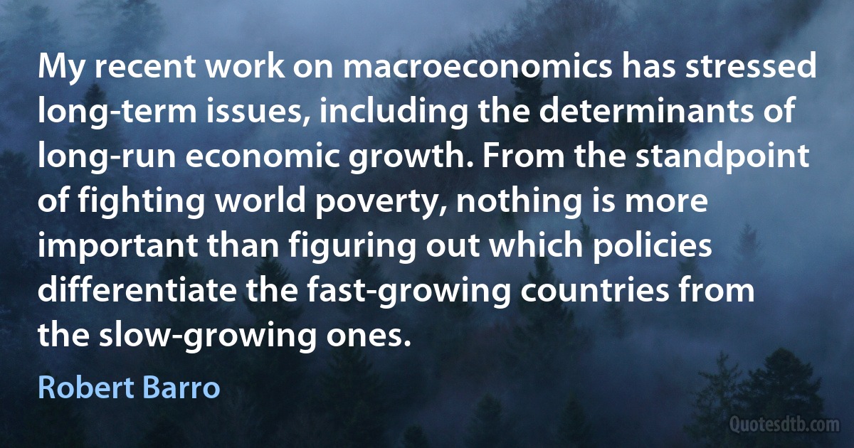 My recent work on macroeconomics has stressed long-term issues, including the determinants of long-run economic growth. From the standpoint of fighting world poverty, nothing is more important than figuring out which policies differentiate the fast-growing countries from the slow-growing ones. (Robert Barro)