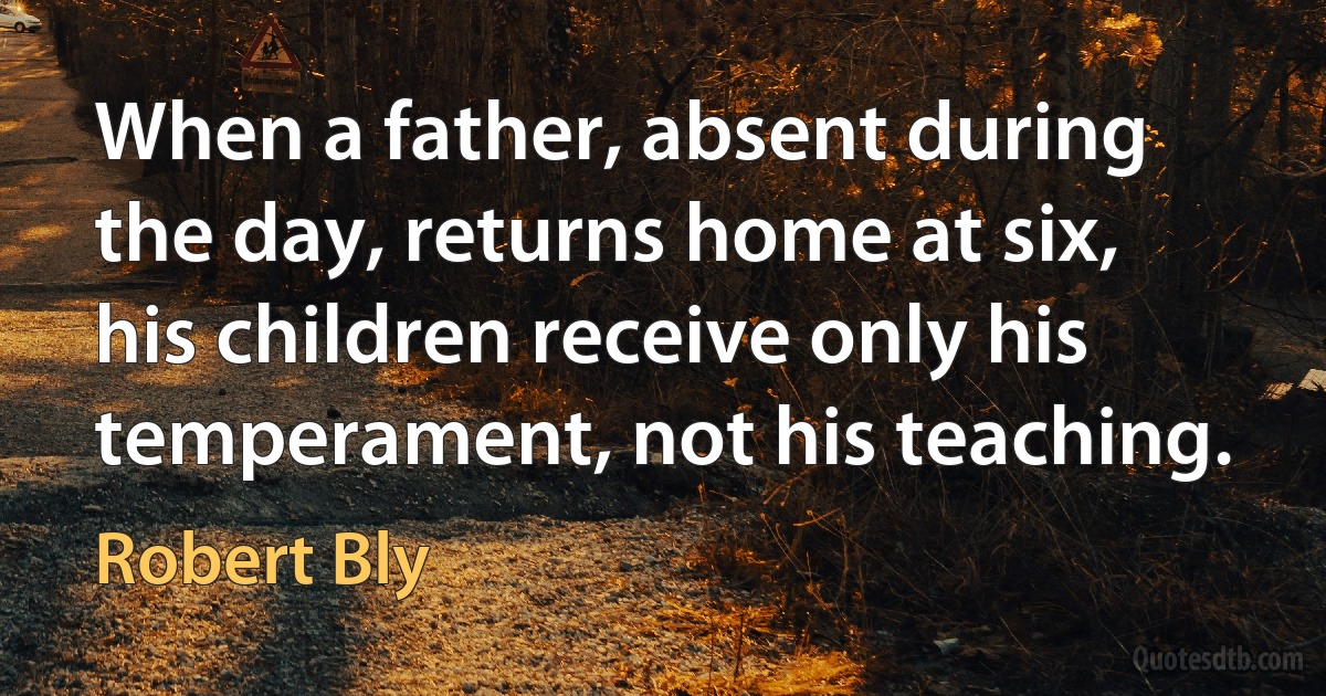 When a father, absent during the day, returns home at six, his children receive only his temperament, not his teaching. (Robert Bly)