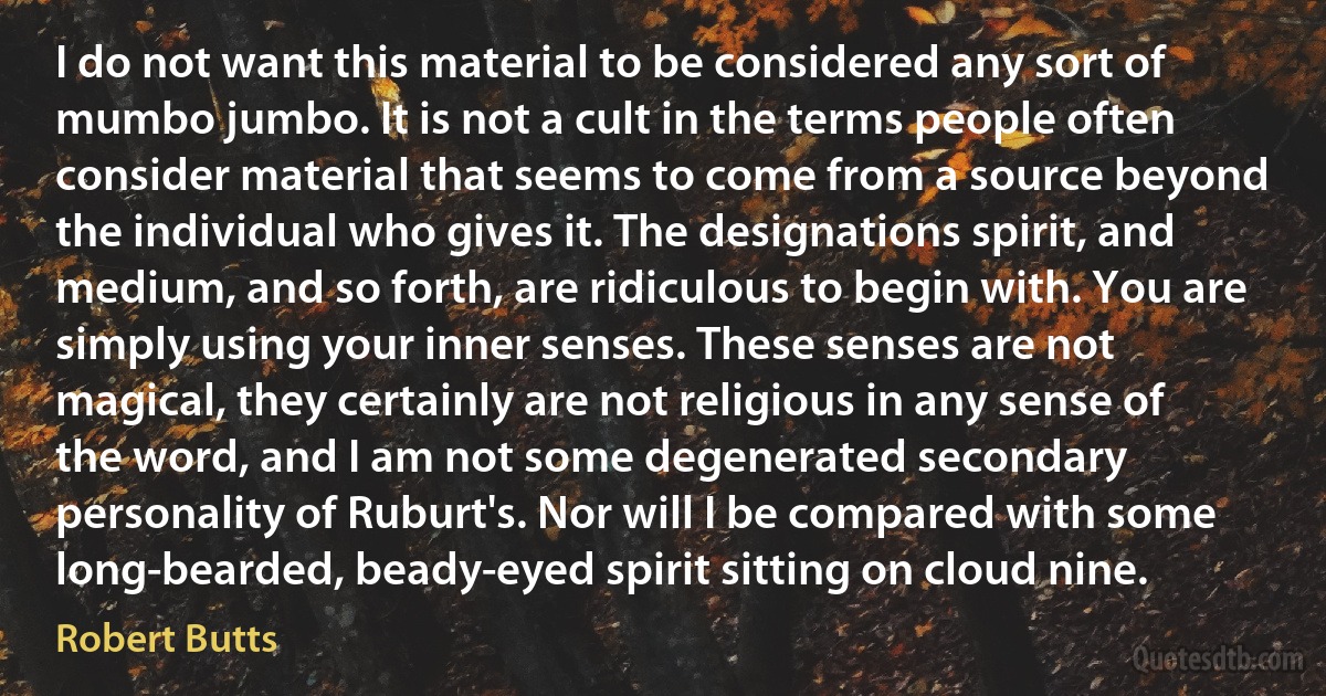 I do not want this material to be considered any sort of mumbo jumbo. It is not a cult in the terms people often consider material that seems to come from a source beyond the individual who gives it. The designations spirit, and medium, and so forth, are ridiculous to begin with. You are simply using your inner senses. These senses are not magical, they certainly are not religious in any sense of the word, and I am not some degenerated secondary personality of Ruburt's. Nor will I be compared with some long-bearded, beady-eyed spirit sitting on cloud nine. (Robert Butts)