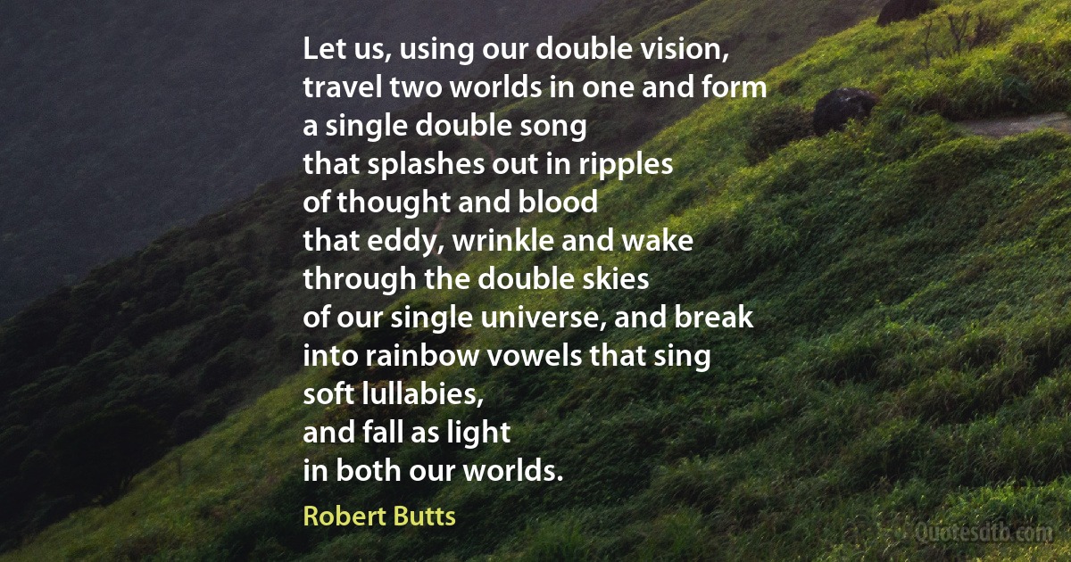 Let us, using our double vision,
travel two worlds in one and form
a single double song
that splashes out in ripples
of thought and blood
that eddy, wrinkle and wake
through the double skies
of our single universe, and break
into rainbow vowels that sing
soft lullabies,
and fall as light
in both our worlds. (Robert Butts)