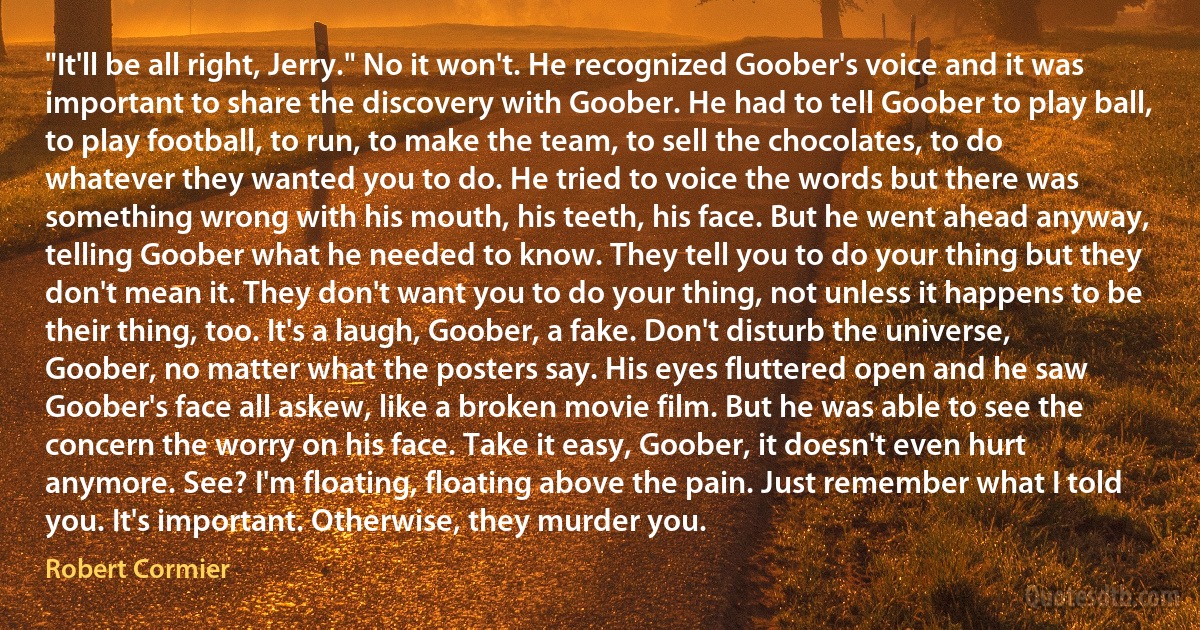 "It'll be all right, Jerry." No it won't. He recognized Goober's voice and it was important to share the discovery with Goober. He had to tell Goober to play ball, to play football, to run, to make the team, to sell the chocolates, to do whatever they wanted you to do. He tried to voice the words but there was something wrong with his mouth, his teeth, his face. But he went ahead anyway, telling Goober what he needed to know. They tell you to do your thing but they don't mean it. They don't want you to do your thing, not unless it happens to be their thing, too. It's a laugh, Goober, a fake. Don't disturb the universe, Goober, no matter what the posters say. His eyes fluttered open and he saw Goober's face all askew, like a broken movie film. But he was able to see the concern the worry on his face. Take it easy, Goober, it doesn't even hurt anymore. See? I'm floating, floating above the pain. Just remember what I told you. It's important. Otherwise, they murder you. (Robert Cormier)