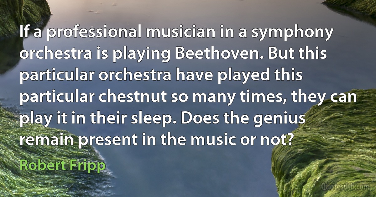 If a professional musician in a symphony orchestra is playing Beethoven. But this particular orchestra have played this particular chestnut so many times, they can play it in their sleep. Does the genius remain present in the music or not? (Robert Fripp)