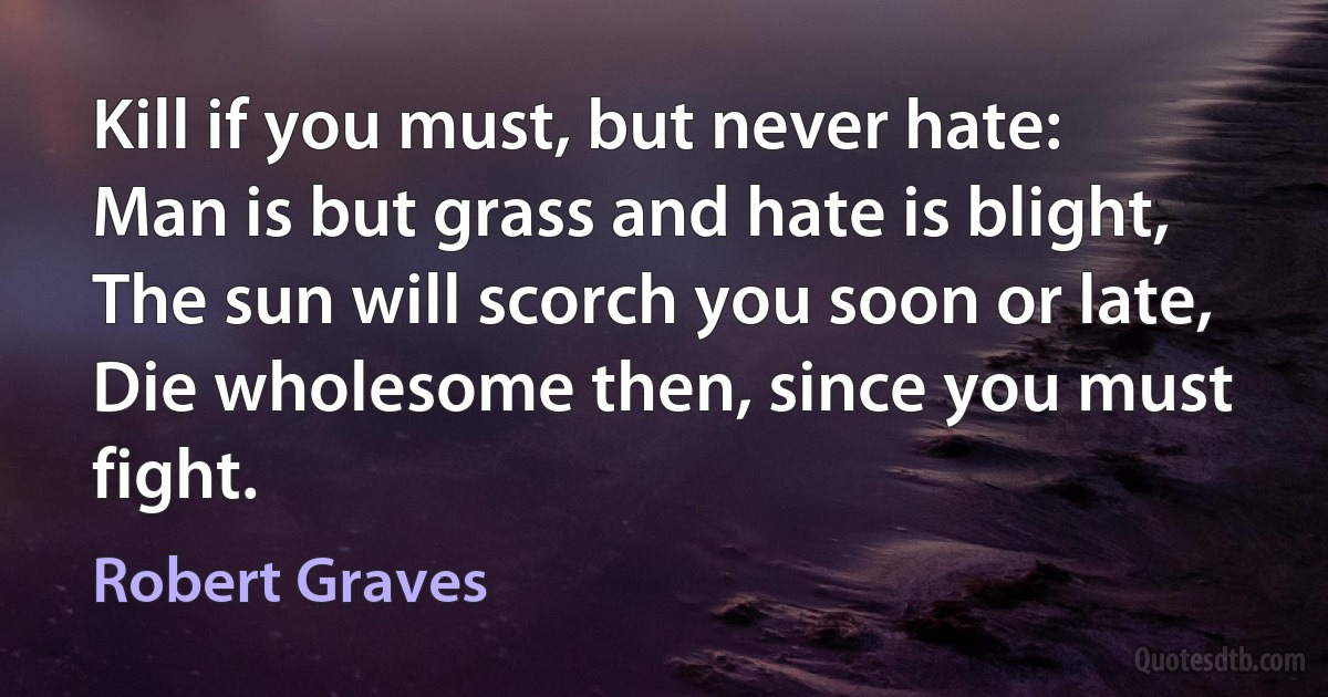 Kill if you must, but never hate:
Man is but grass and hate is blight,
The sun will scorch you soon or late,
Die wholesome then, since you must fight. (Robert Graves)