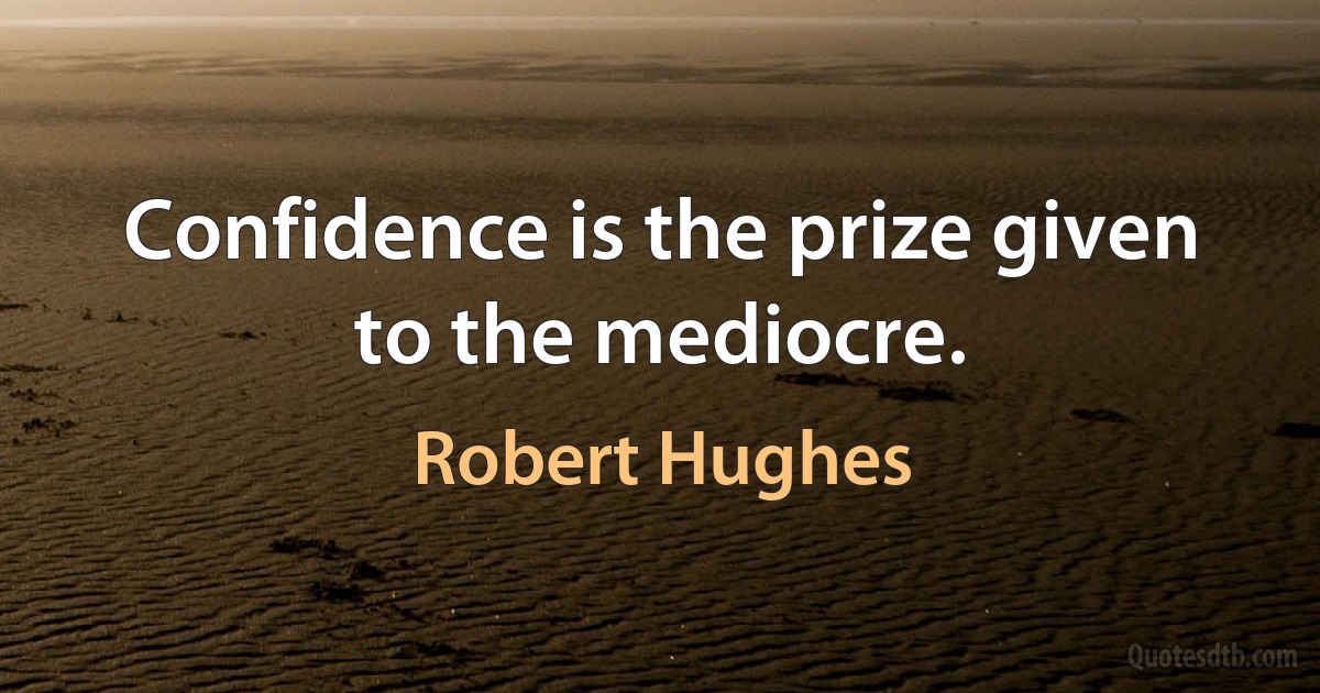 Confidence is the prize given to the mediocre. (Robert Hughes)