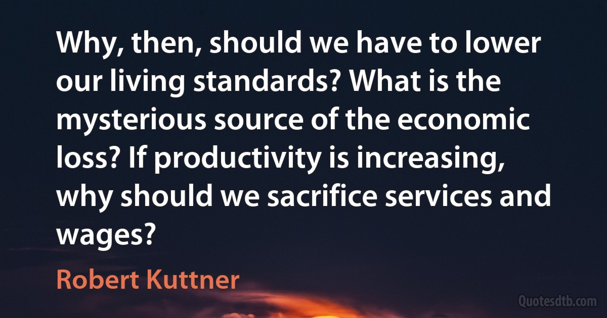 Why, then, should we have to lower our living standards? What is the mysterious source of the economic loss? If productivity is increasing, why should we sacrifice services and wages? (Robert Kuttner)