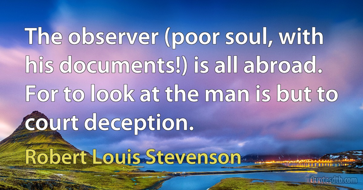 The observer (poor soul, with his documents!) is all abroad. For to look at the man is but to court deception. (Robert Louis Stevenson)