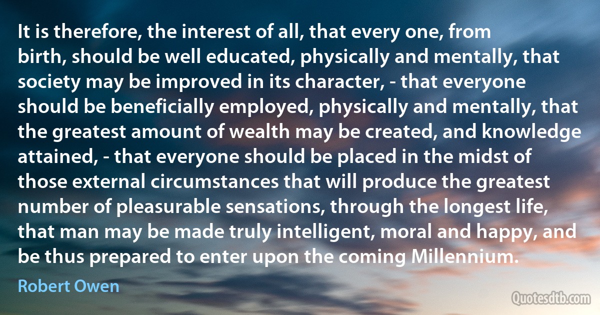 It is therefore, the interest of all, that every one, from birth, should be well educated, physically and mentally, that society may be improved in its character, - that everyone should be beneficially employed, physically and mentally, that the greatest amount of wealth may be created, and knowledge attained, - that everyone should be placed in the midst of those external circumstances that will produce the greatest number of pleasurable sensations, through the longest life, that man may be made truly intelligent, moral and happy, and be thus prepared to enter upon the coming Millennium. (Robert Owen)