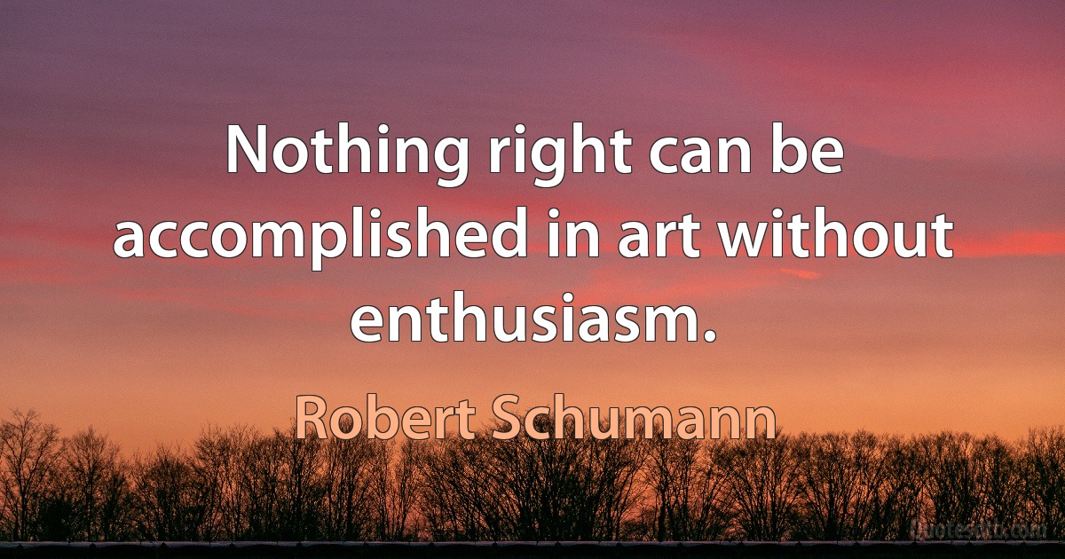 Nothing right can be accomplished in art without enthusiasm. (Robert Schumann)