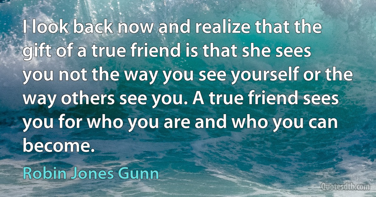 I look back now and realize that the gift of a true friend is that she sees you not the way you see yourself or the way others see you. A true friend sees you for who you are and who you can become. (Robin Jones Gunn)