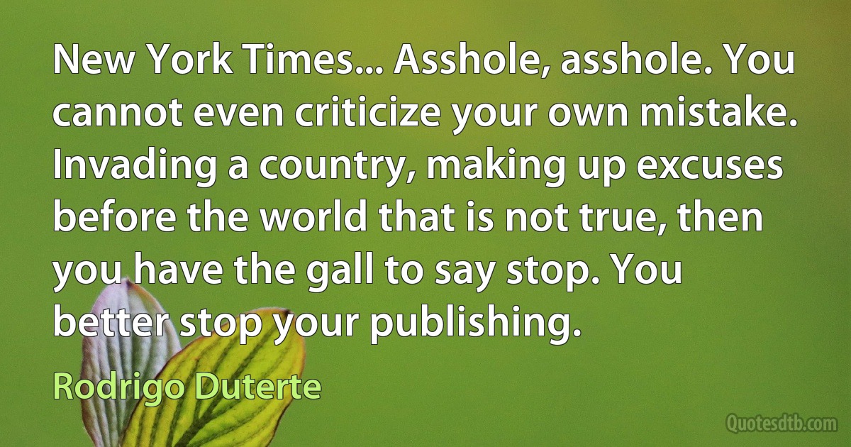 New York Times... Asshole, asshole. You cannot even criticize your own mistake. Invading a country, making up excuses before the world that is not true, then you have the gall to say stop. You better stop your publishing. (Rodrigo Duterte)