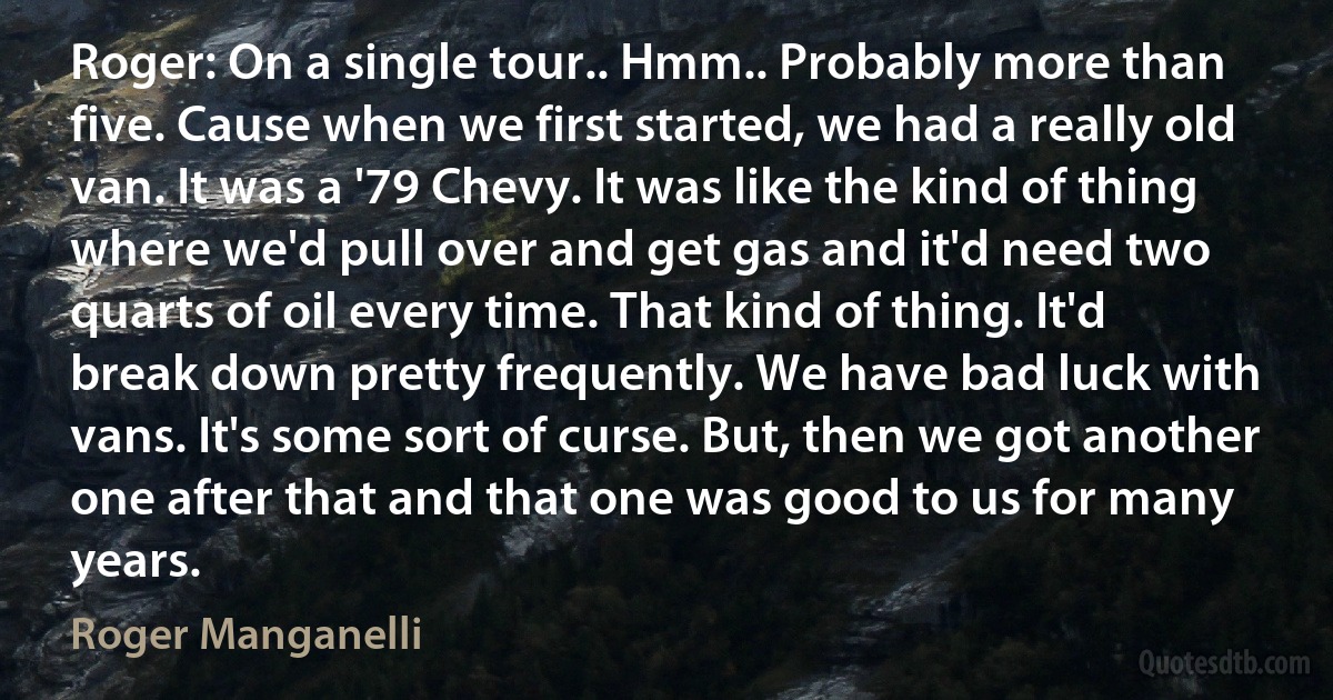 Roger: On a single tour.. Hmm.. Probably more than five. Cause when we first started, we had a really old van. It was a '79 Chevy. It was like the kind of thing where we'd pull over and get gas and it'd need two quarts of oil every time. That kind of thing. It'd break down pretty frequently. We have bad luck with vans. It's some sort of curse. But, then we got another one after that and that one was good to us for many years. (Roger Manganelli)