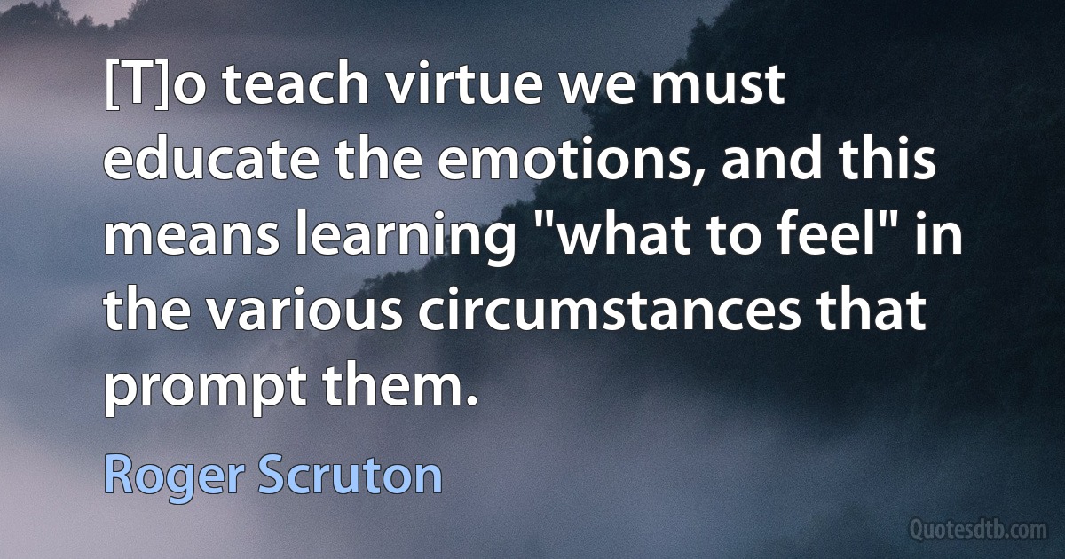 [T]o teach virtue we must educate the emotions, and this means learning "what to feel" in the various circumstances that prompt them. (Roger Scruton)