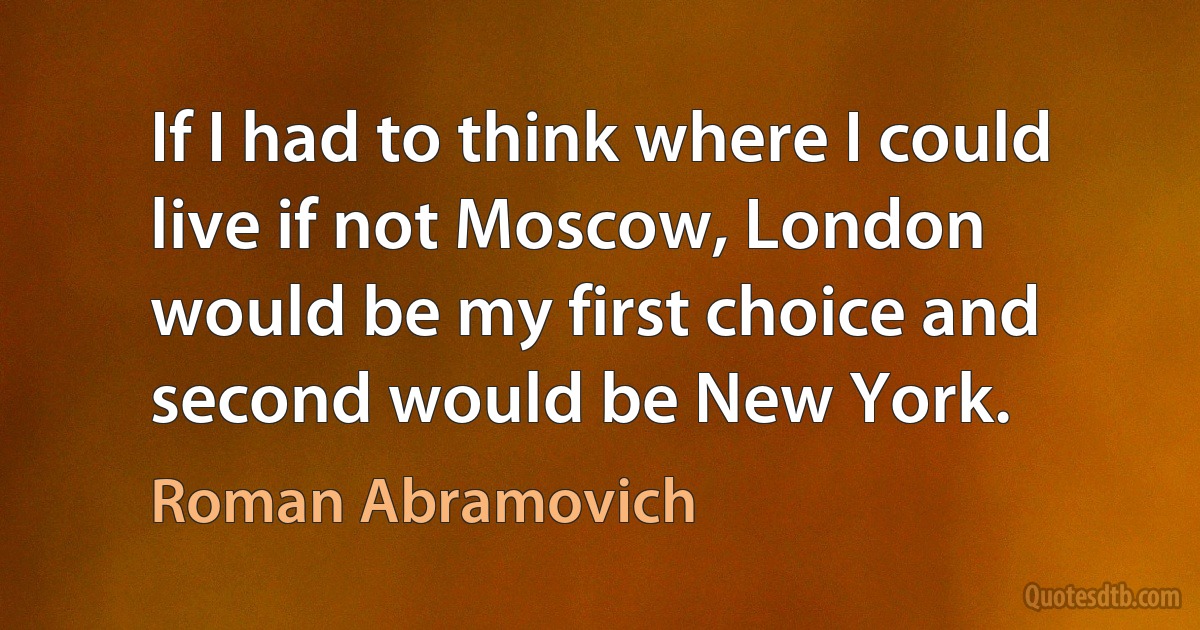 If I had to think where I could live if not Moscow, London would be my first choice and second would be New York. (Roman Abramovich)