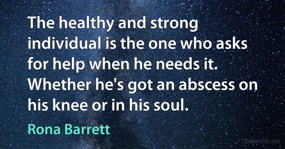 The healthy and strong individual is the one who asks for help when he needs it. Whether he's got an abscess on his knee or in his soul. (Rona Barrett)