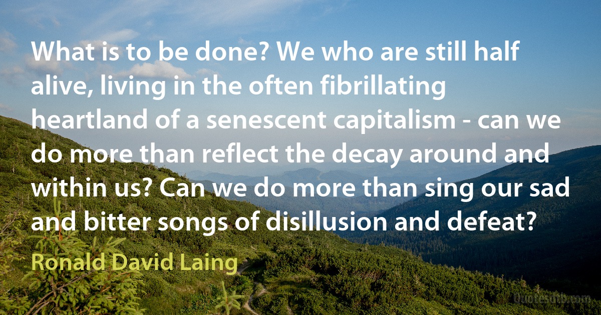 What is to be done? We who are still half alive, living in the often fibrillating heartland of a senescent capitalism - can we do more than reflect the decay around and within us? Can we do more than sing our sad and bitter songs of disillusion and defeat? (Ronald David Laing)