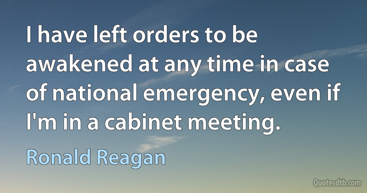 I have left orders to be awakened at any time in case of national emergency, even if I'm in a cabinet meeting. (Ronald Reagan)