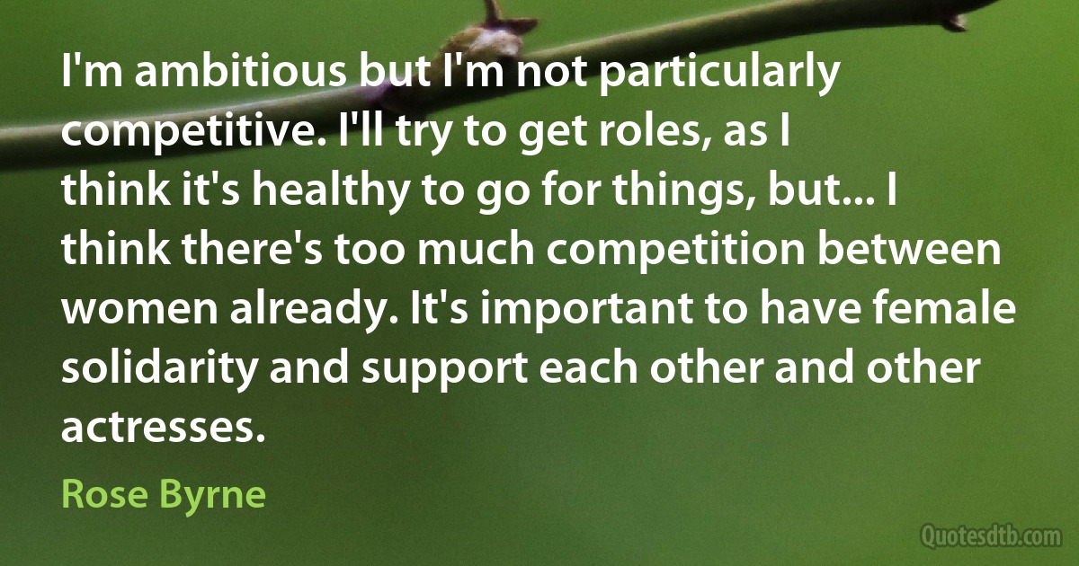 I'm ambitious but I'm not particularly competitive. I'll try to get roles, as I think it's healthy to go for things, but... I think there's too much competition between women already. It's important to have female solidarity and support each other and other actresses. (Rose Byrne)