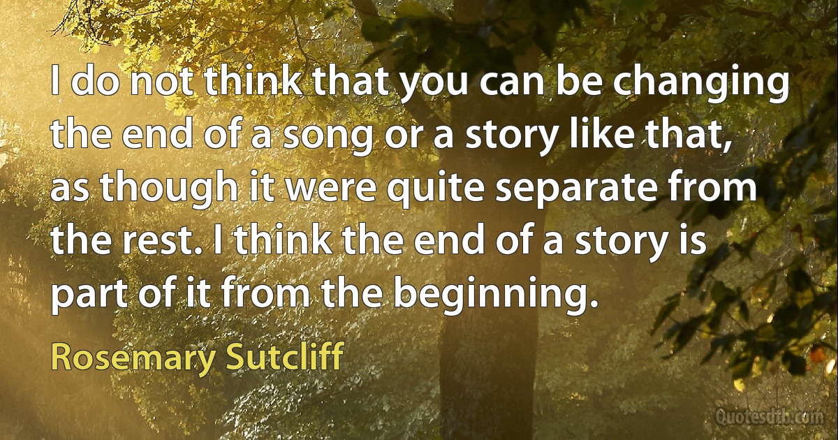 I do not think that you can be changing the end of a song or a story like that, as though it were quite separate from the rest. I think the end of a story is part of it from the beginning. (Rosemary Sutcliff)