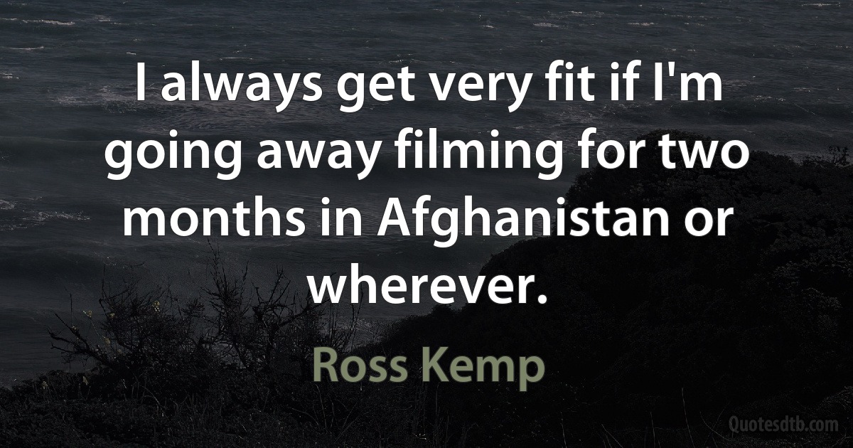 I always get very fit if I'm going away filming for two months in Afghanistan or wherever. (Ross Kemp)