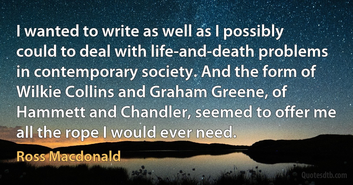 I wanted to write as well as I possibly could to deal with life-and-death problems in contemporary society. And the form of Wilkie Collins and Graham Greene, of Hammett and Chandler, seemed to offer me all the rope I would ever need. (Ross Macdonald)