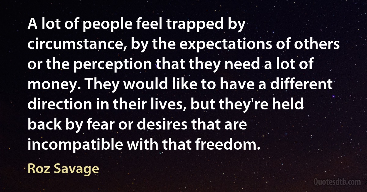 A lot of people feel trapped by circumstance, by the expectations of others or the perception that they need a lot of money. They would like to have a different direction in their lives, but they're held back by fear or desires that are incompatible with that freedom. (Roz Savage)