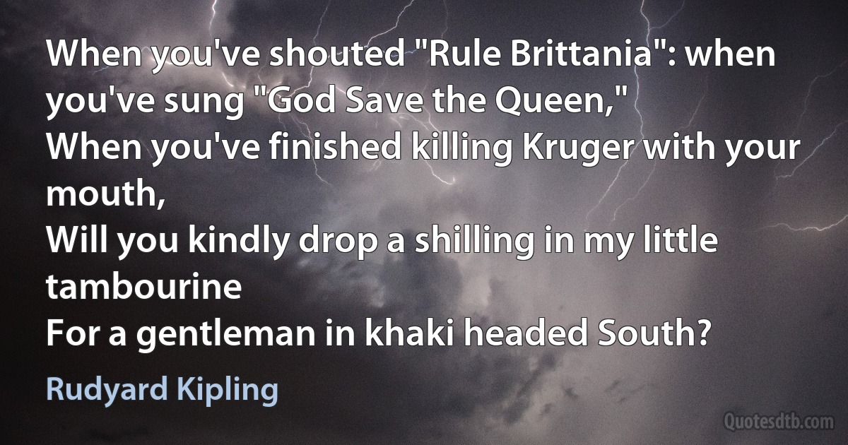 When you've shouted "Rule Brittania": when you've sung "God Save the Queen,"
When you've finished killing Kruger with your mouth,
Will you kindly drop a shilling in my little tambourine
For a gentleman in khaki headed South? (Rudyard Kipling)