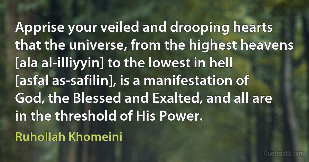 Apprise your veiled and drooping hearts that the universe, from the highest heavens [ala al-illiyyin] to the lowest in hell [asfal as-safilin], is a manifestation of God, the Blessed and Exalted, and all are in the threshold of His Power. (Ruhollah Khomeini)