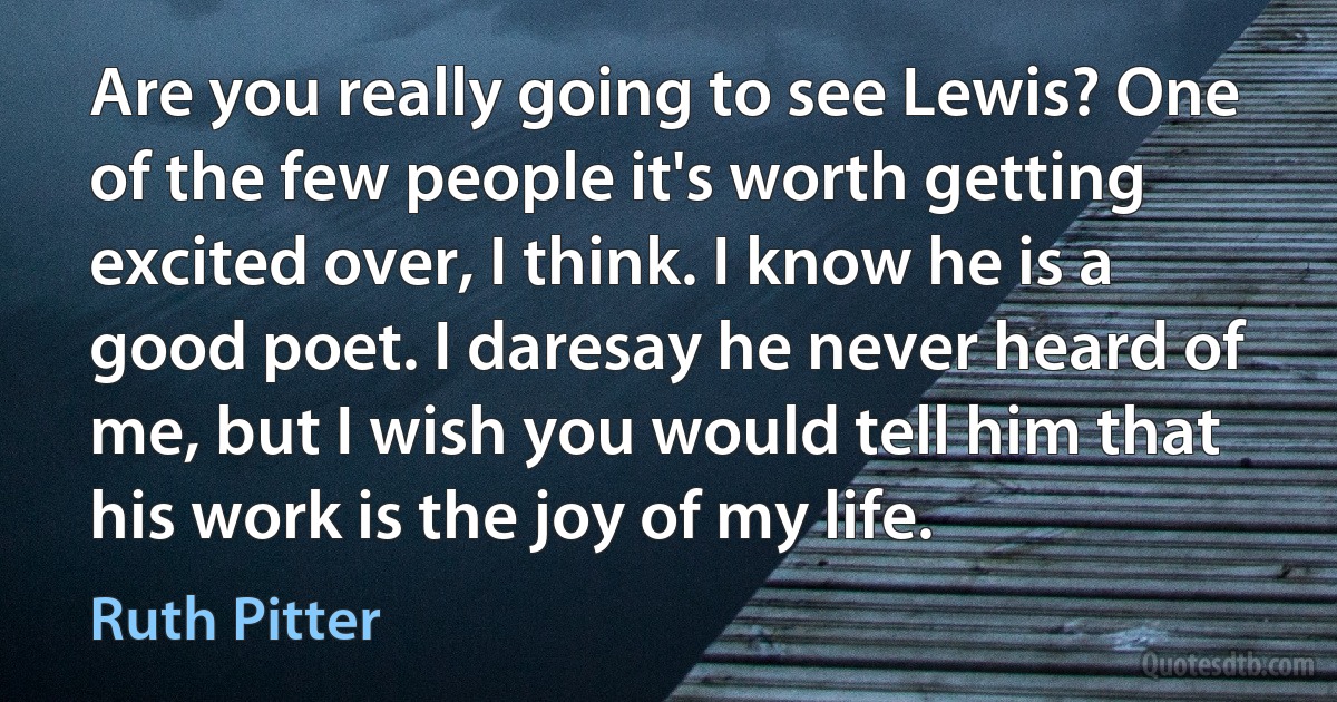 Are you really going to see Lewis? One of the few people it's worth getting excited over, I think. I know he is a good poet. I daresay he never heard of me, but I wish you would tell him that his work is the joy of my life. (Ruth Pitter)