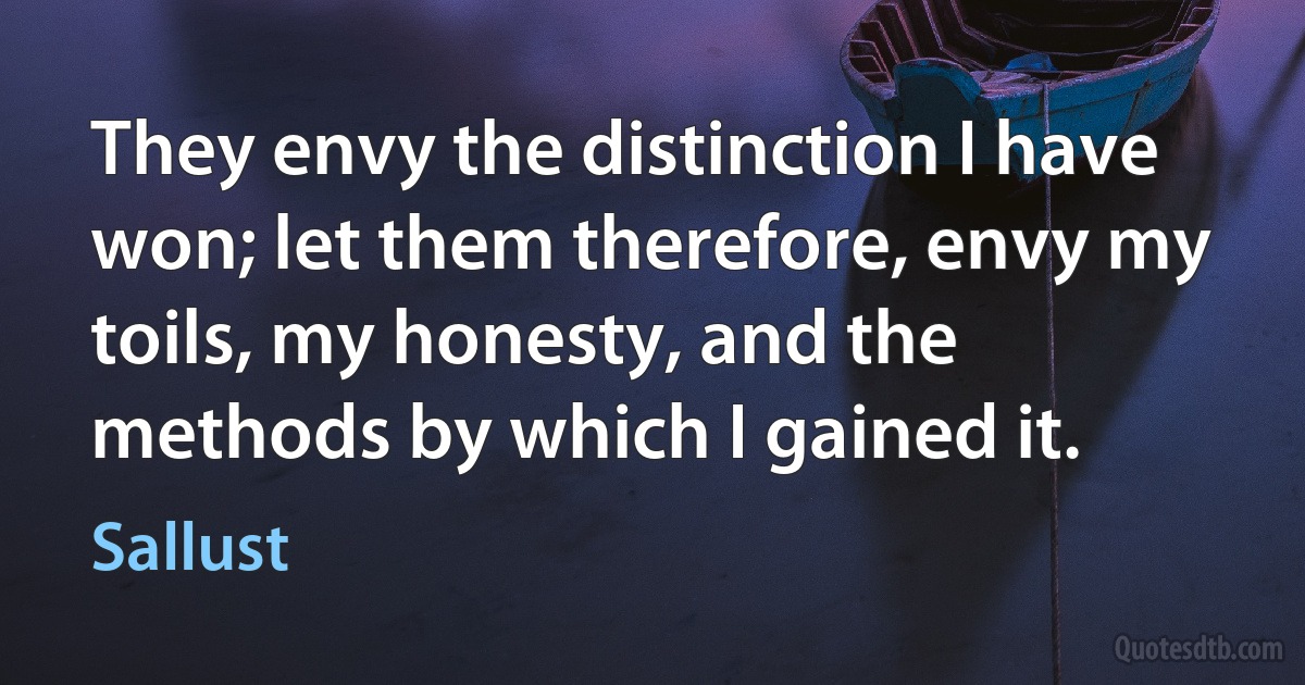 They envy the distinction I have won; let them therefore, envy my toils, my honesty, and the methods by which I gained it. (Sallust)