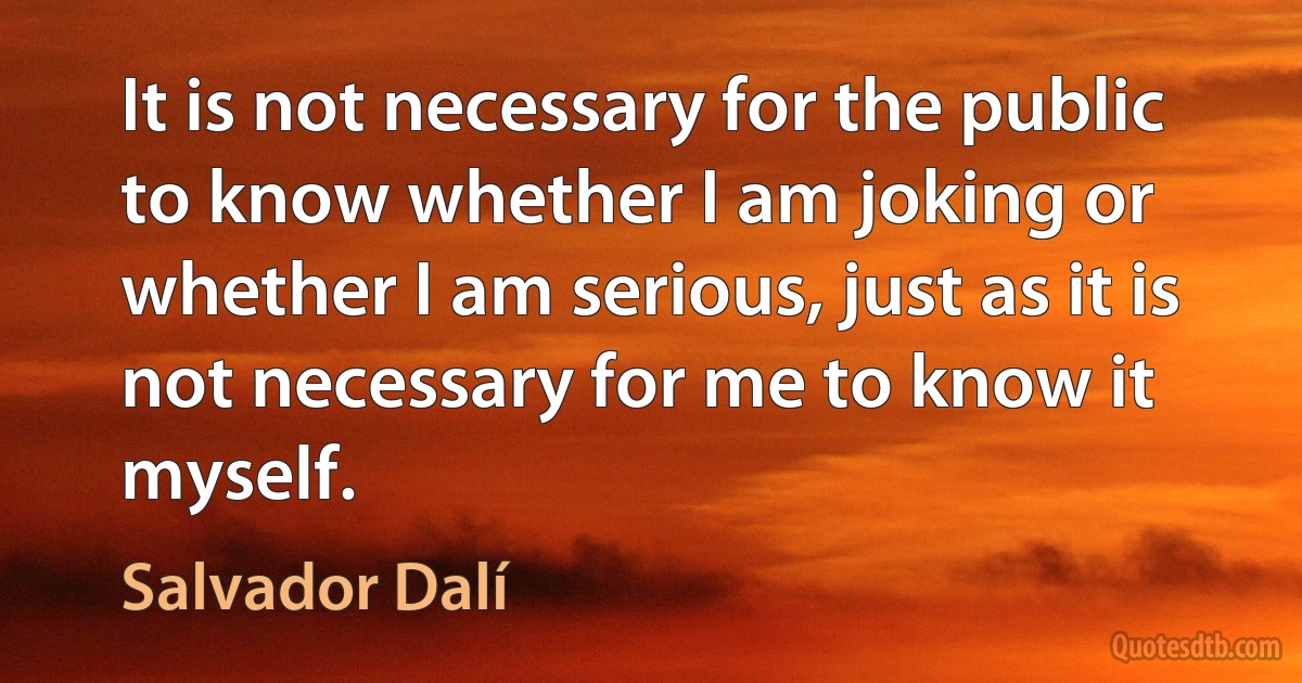 It is not necessary for the public to know whether I am joking or whether I am serious, just as it is not necessary for me to know it myself. (Salvador Dalí)