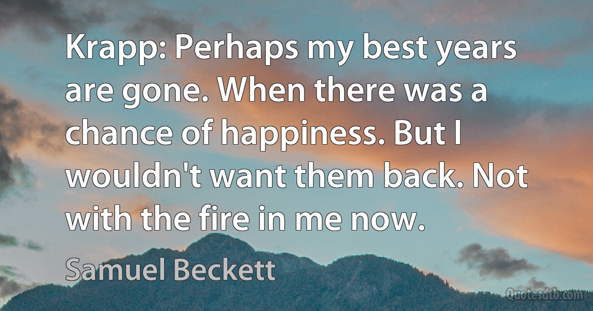 Krapp: Perhaps my best years are gone. When there was a chance of happiness. But I wouldn't want them back. Not with the fire in me now. (Samuel Beckett)