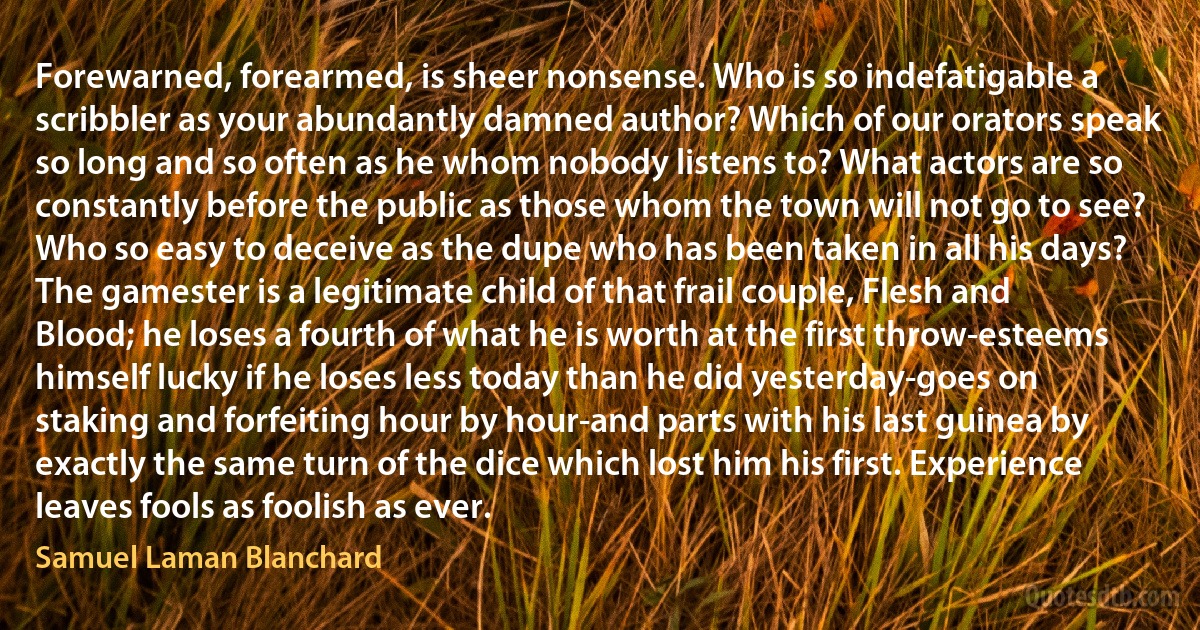 Forewarned, forearmed, is sheer nonsense. Who is so indefatigable a scribbler as your abundantly damned author? Which of our orators speak so long and so often as he whom nobody listens to? What actors are so constantly before the public as those whom the town will not go to see? Who so easy to deceive as the dupe who has been taken in all his days? The gamester is a legitimate child of that frail couple, Flesh and Blood; he loses a fourth of what he is worth at the first throw-esteems himself lucky if he loses less today than he did yesterday-goes on staking and forfeiting hour by hour-and parts with his last guinea by exactly the same turn of the dice which lost him his first. Experience leaves fools as foolish as ever. (Samuel Laman Blanchard)