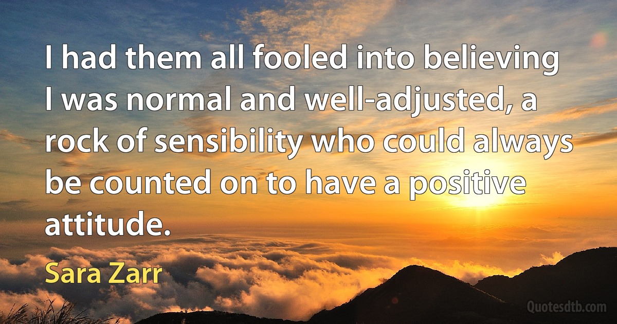 I had them all fooled into believing I was normal and well-adjusted, a rock of sensibility who could always be counted on to have a positive attitude. (Sara Zarr)