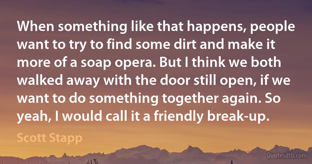 When something like that happens, people want to try to find some dirt and make it more of a soap opera. But I think we both walked away with the door still open, if we want to do something together again. So yeah, I would call it a friendly break-up. (Scott Stapp)