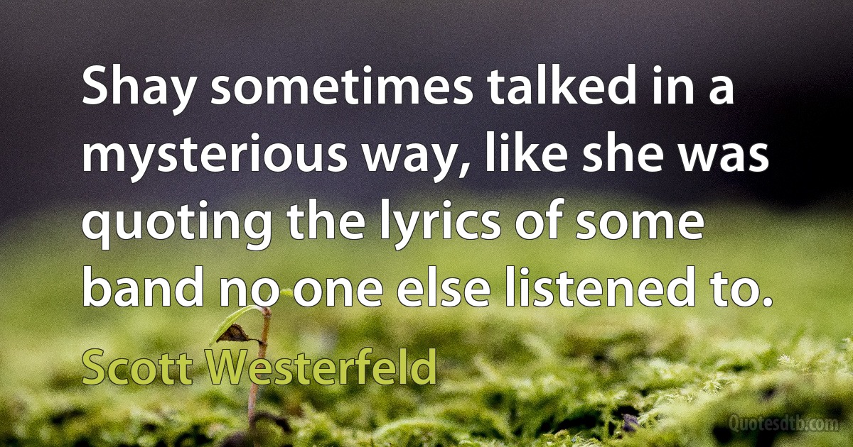 Shay sometimes talked in a mysterious way, like she was quoting the lyrics of some band no one else listened to. (Scott Westerfeld)